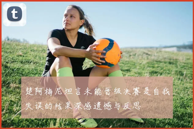楚阿梅尼坦言未能晋级决赛是自我失误的结果深感遗憾与反思