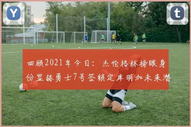 回顾2021年今日：杰伦格林榜眼身份显赫勇士7号签锁定库明加未来潜力